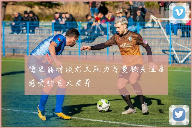 德里赫特谈尤文压力与曼联关注度感受的巨大差异