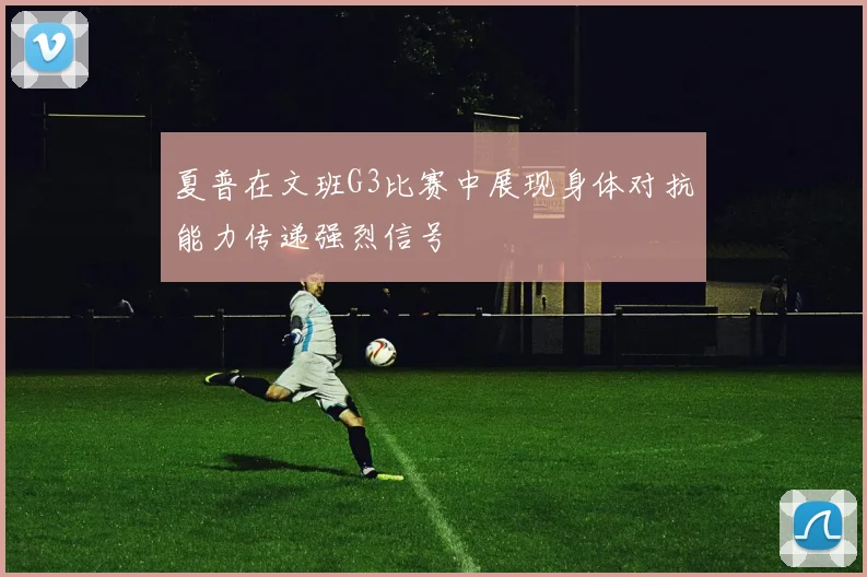 夏普在文班G3比赛中展现身体对抗能力传递强烈信号