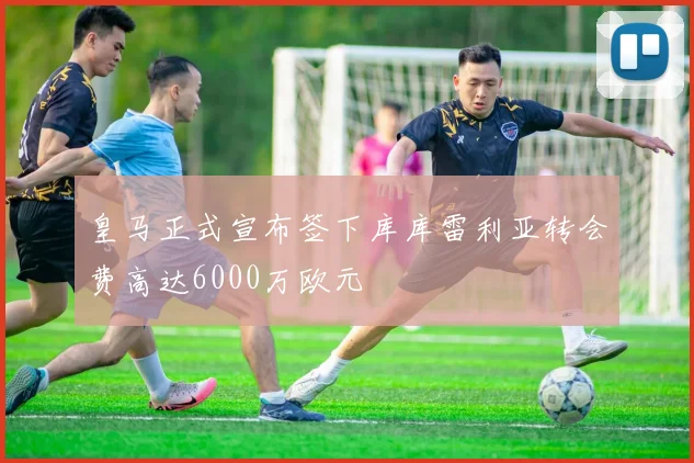 皇马正式宣布签下库库雷利亚转会费高达6000万欧元