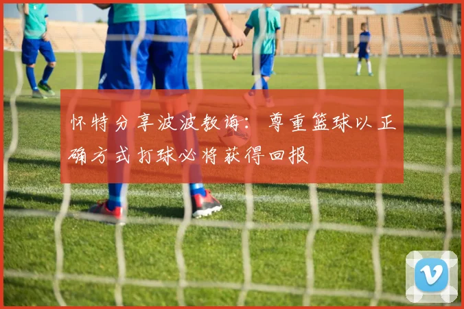 怀特分享波波教诲：尊重篮球以正确方式打球必将获得回报