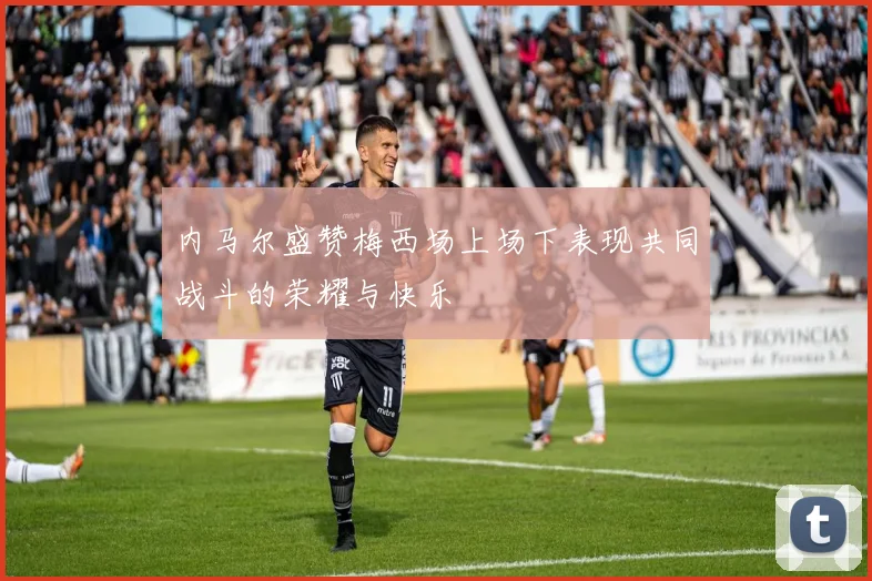 内马尔盛赞梅西场上场下表现共同战斗的荣耀与快乐