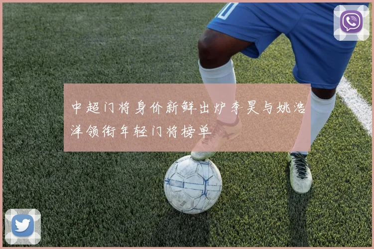 中超门将身价新鲜出炉李昊与姚浩洋领衔年轻门将榜单