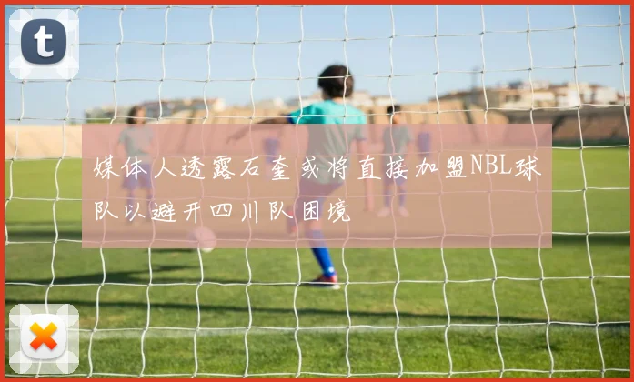 媒体人透露石奎或将直接加盟NBL球队以避开四川队困境