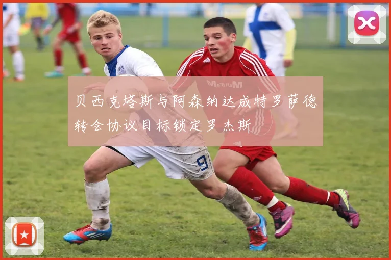 贝西克塔斯与阿森纳达成特罗萨德转会协议目标锁定罗杰斯