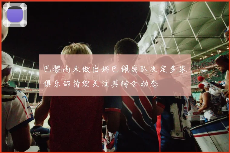 巴黎尚未做出姆巴佩离队决定多家俱乐部持续关注其转会动态