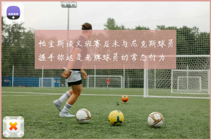 帕金斯谈文班赛后未与尼克斯球员握手称这是老牌球员的常态行为