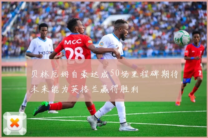 贝林厄姆自豪达成50场里程碑期待未来能为英格兰赢得胜利