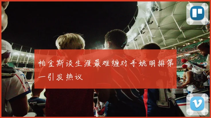 帕金斯谈生涯最难缠对手姚明排第一引发热议