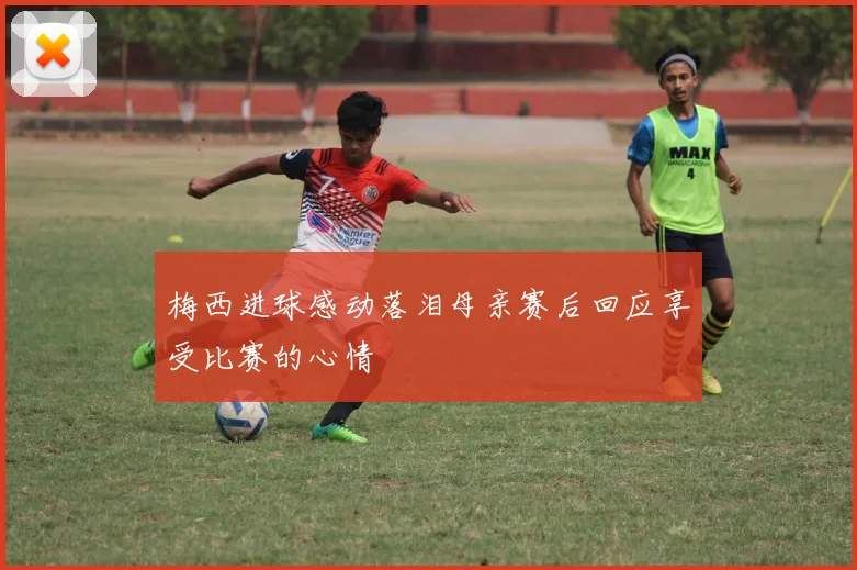 梅西进球感动落泪母亲赛后回应享受比赛的心情