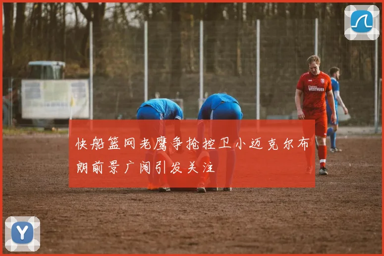 快船篮网老鹰争抢控卫小迈克尔布朗前景广阔引发关注